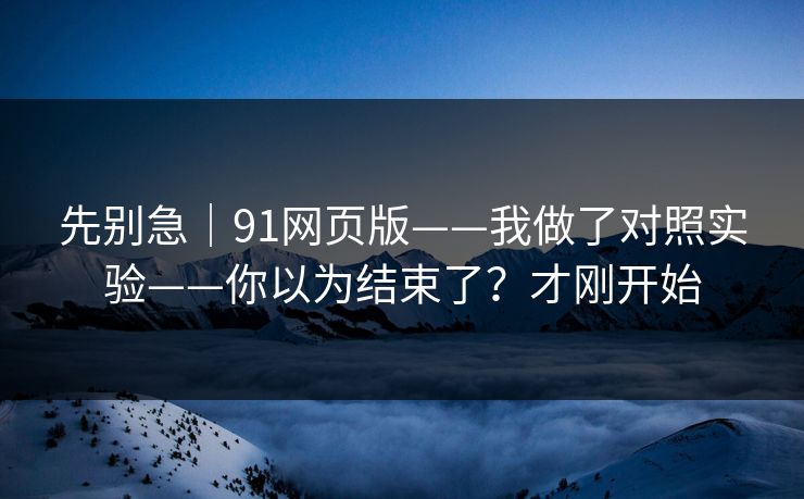 先别急｜91网页版——我做了对照实验——你以为结束了？才刚开始