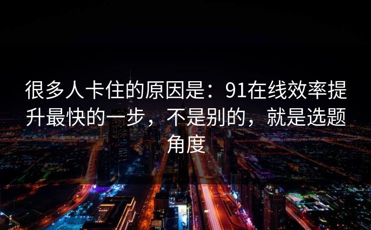 很多人卡住的原因是：91在线效率提升最快的一步，不是别的，就是选题角度