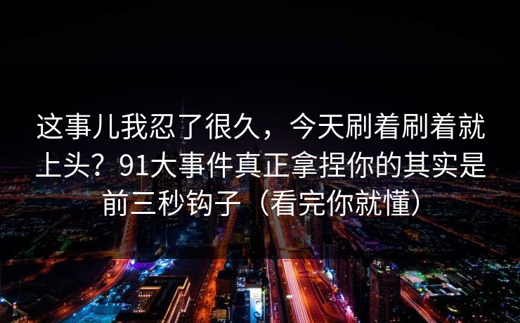 这事儿我忍了很久，今天刷着刷着就上头？91大事件真正拿捏你的其实是前三秒钩子（看完你就懂）