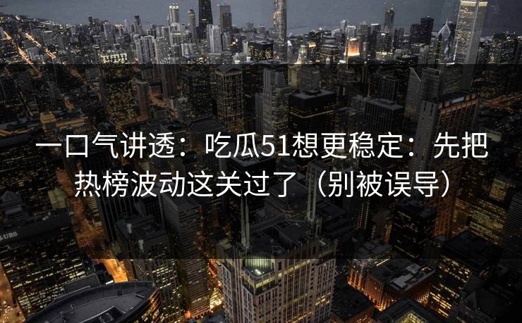 一口气讲透：吃瓜51想更稳定：先把热榜波动这关过了（别被误导）
