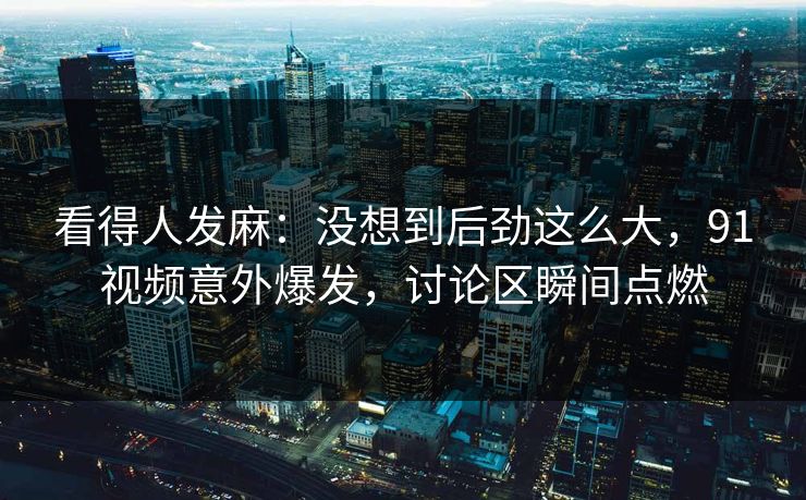 看得人发麻：没想到后劲这么大，91视频意外爆发，讨论区瞬间点燃