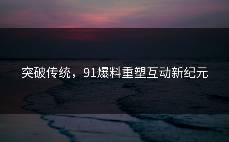 突破传统，91爆料重塑互动新纪元